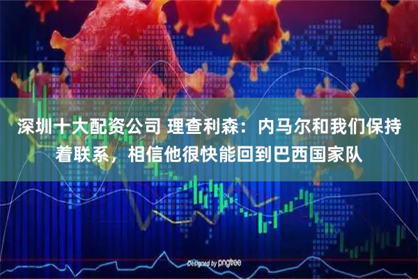 深圳十大配资公司 理查利森：内马尔和我们保持着联系，相信他很快能回到巴西国家队